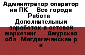 Админитратор-оператор на ПК  - Все города Работа » Дополнительный заработок и сетевой маркетинг   . Амурская обл.,Магдагачинский р-н